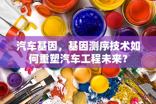 汽车基因，基因测序技术如何重塑汽车工程未来？