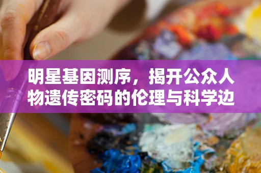 明星基因测序，揭开公众人物遗传密码的伦理与科学边界？