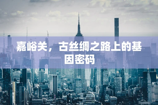 嘉峪关，古丝绸之路上的基因密码