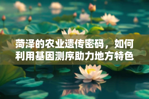 菏泽的农业遗传密码，如何利用基因测序助力地方特色作物改良？