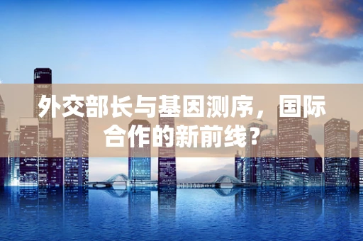 外交部长与基因测序，国际合作的新前线？