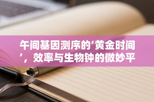 午间基因测序的‘黄金时间’，效率与生物钟的微妙平衡