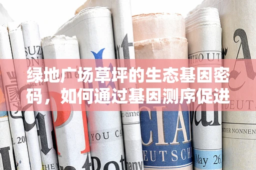 绿地广场草坪的生态基因密码，如何通过基因测序促进可持续维护？