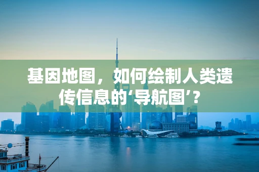 基因地图，如何绘制人类遗传信息的‘导航图’？