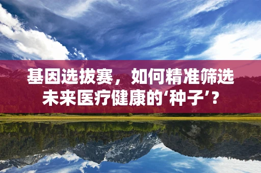 基因选拔赛，如何精准筛选未来医疗健康的‘种子’？