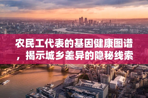 农民工代表的基因健康图谱，揭示城乡差异的隐秘线索？
