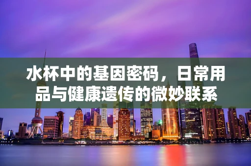 水杯中的基因密码，日常用品与健康遗传的微妙联系