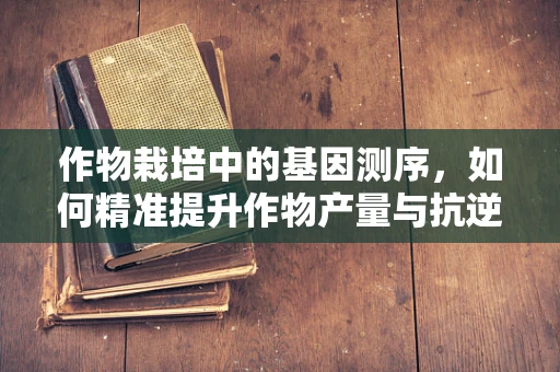 作物栽培中的基因测序，如何精准提升作物产量与抗逆性？