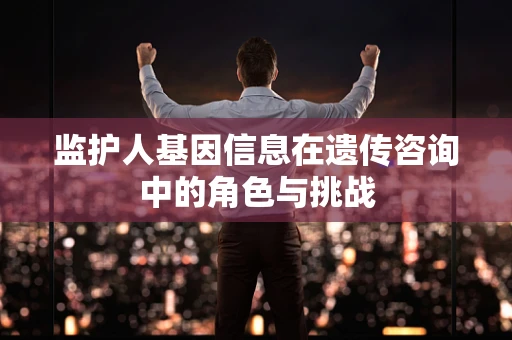 监护人基因信息在遗传咨询中的角色与挑战