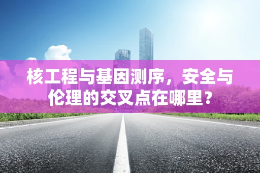 核工程与基因测序，安全与伦理的交叉点在哪里？