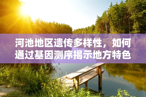 河池地区遗传多样性，如何通过基因测序揭示地方特色与生物资源宝库？