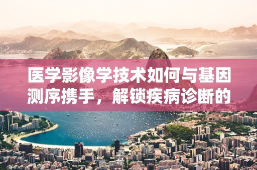 医学影像学技术如何与基因测序携手，解锁疾病诊断的新维度？