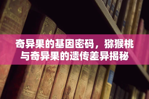 奇异果的基因密码，猕猴桃与奇异果的遗传差异揭秘
