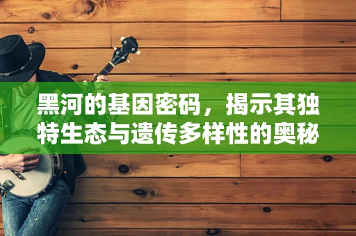 黑河的基因密码，揭示其独特生态与遗传多样性的奥秘
