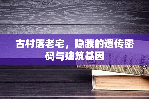 古村落老宅，隐藏的遗传密码与建筑基因