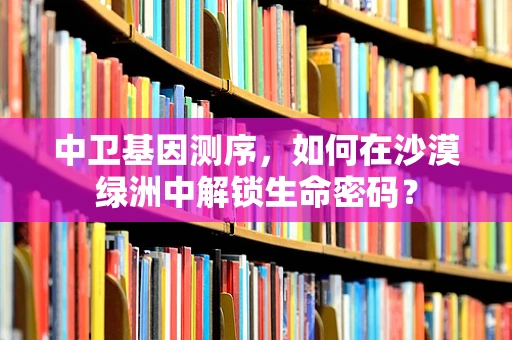中卫基因测序，如何在沙漠绿洲中解锁生命密码？