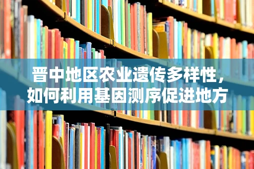 晋中地区农业遗传多样性，如何利用基因测序促进地方特色作物保护？