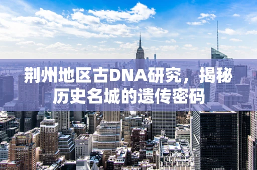 荆州地区古DNA研究，揭秘历史名城的遗传密码