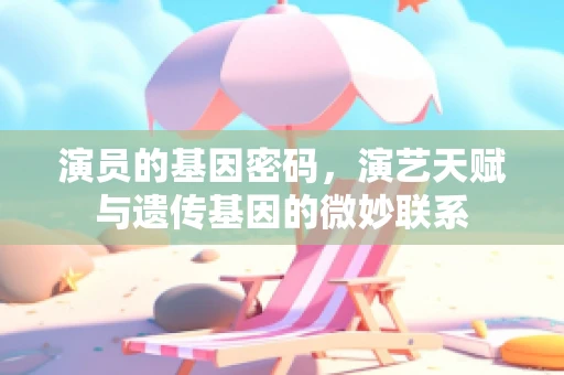 演员的基因密码，演艺天赋与遗传基因的微妙联系