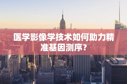 医学影像学技术如何助力精准基因测序？