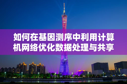 如何在基因测序中利用计算机网络优化数据处理与共享？