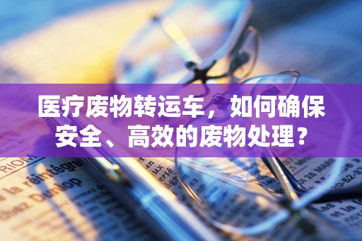 医疗废物转运车，如何确保安全、高效的废物处理？