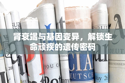 肾衰竭与基因变异，解锁生命顽疾的遗传密码