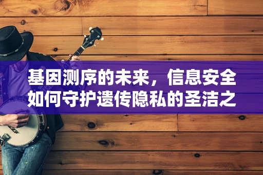 基因测序的未来，信息安全如何守护遗传隐私的圣洁之地？