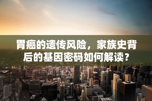 胃癌的遗传风险，家族史背后的基因密码如何解读？