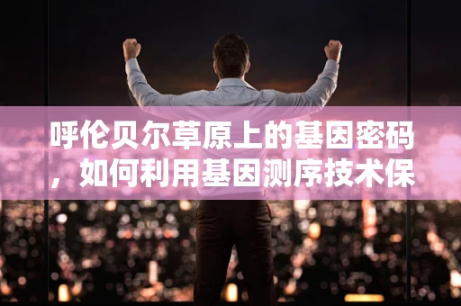 呼伦贝尔草原上的基因密码，如何利用基因测序技术保护这片生态净土？