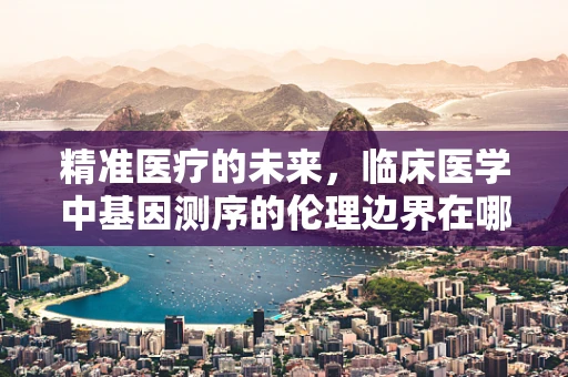 精准医疗的未来，临床医学中基因测序的伦理边界在哪里？