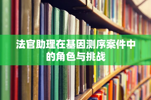 法官助理在基因测序案件中的角色与挑战