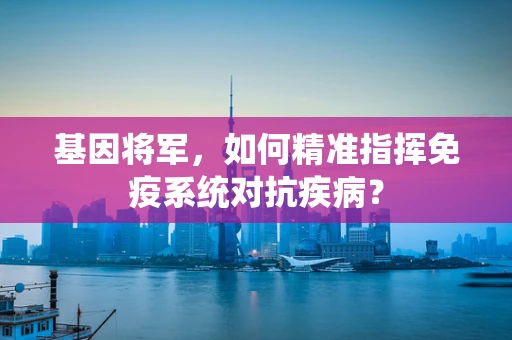 基因将军，如何精准指挥免疫系统对抗疾病？