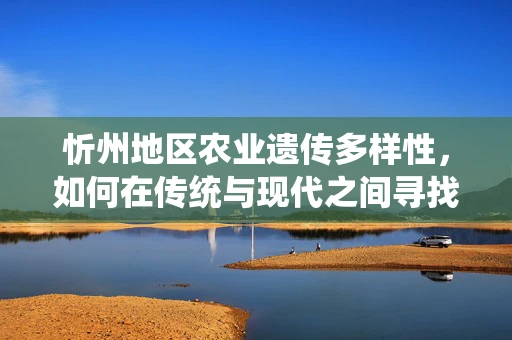 忻州地区农业遗传多样性，如何在传统与现代之间寻找平衡？