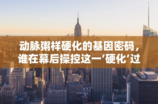 动脉粥样硬化的基因密码，谁在幕后操控这一‘硬化’过程？