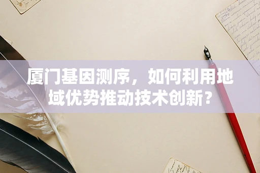 厦门基因测序，如何利用地域优势推动技术创新？