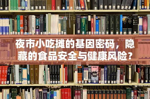 夜市小吃摊的基因密码，隐藏的食品安全与健康风险？