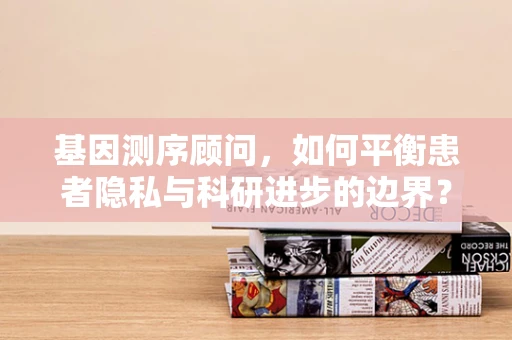 基因测序顾问，如何平衡患者隐私与科研进步的边界？