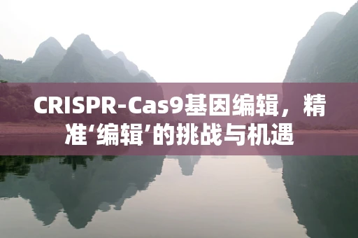 CRISPR-Cas9基因编辑，精准‘编辑’的挑战与机遇