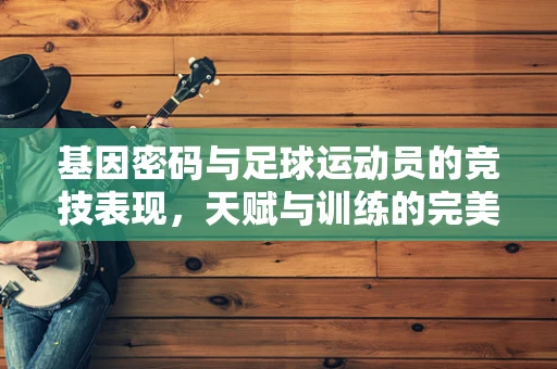 基因密码与足球运动员的竞技表现，天赋与训练的完美结合？