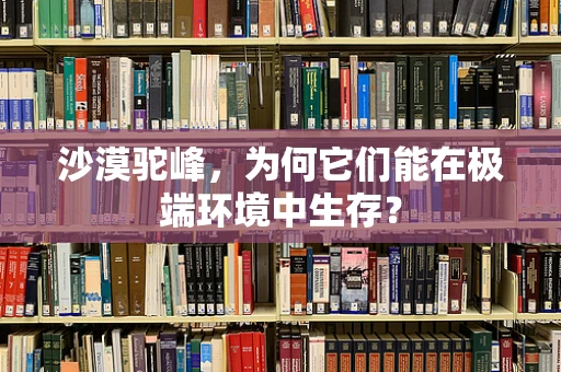沙漠驼峰，为何它们能在极端环境中生存？