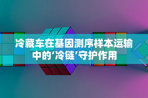 冷藏车在基因测序样本运输中的‘冷链’守护作用