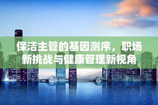 保洁主管的基因测序，职场新挑战与健康管理新视角