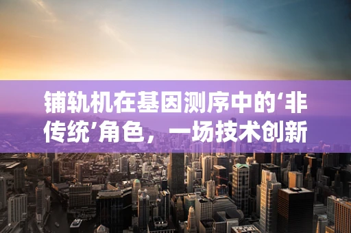 铺轨机在基因测序中的‘非传统’角色，一场技术创新的跨界对话