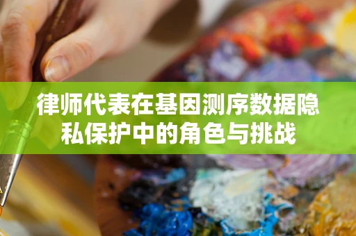 律师代表在基因测序数据隐私保护中的角色与挑战