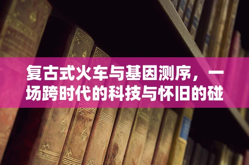 复古式火车与基因测序，一场跨时代的科技与怀旧的碰撞