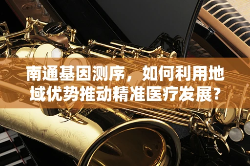 南通基因测序，如何利用地域优势推动精准医疗发展？