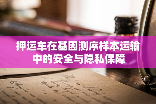 押运车在基因测序样本运输中的安全与隐私保障