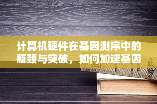 计算机硬件在基因测序中的瓶颈与突破，如何加速基因组解码的赛跑？