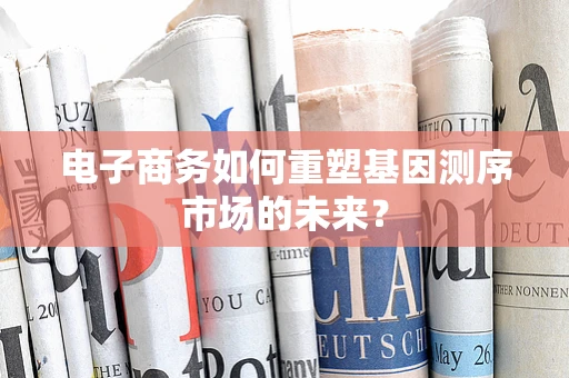 电子商务如何重塑基因测序市场的未来？